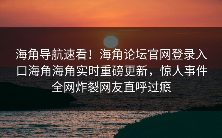 海角导航速看！海角论坛官网登录入口海角海角实时重磅更新，惊人事件全网炸裂网友直呼过瘾