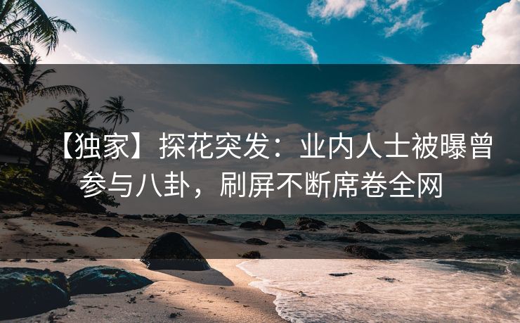 【独家】探花突发：业内人士被曝曾参与八卦，刷屏不断席卷全网