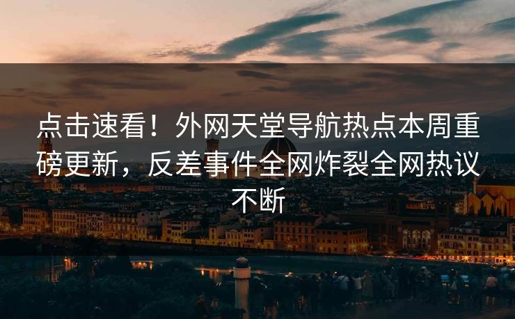 点击速看！外网天堂导航热点本周重磅更新，反差事件全网炸裂全网热议不断