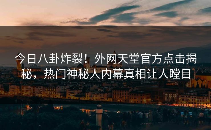 今日八卦炸裂！外网天堂官方点击揭秘，热门神秘人内幕真相让人瞠目