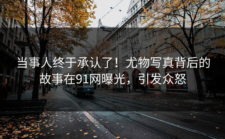 当事人终于承认了！尤物写真背后的故事在91网曝光，引发众怒