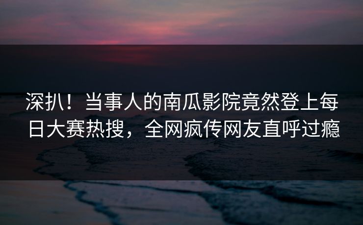 深扒！当事人的南瓜影院竟然登上每日大赛热搜，全网疯传网友直呼过瘾