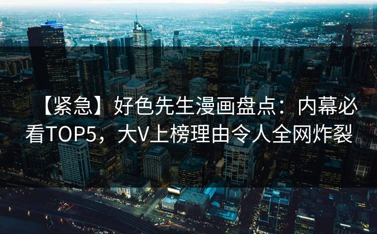 【紧急】好色先生漫画盘点：内幕必看TOP5，大V上榜理由令人全网炸裂