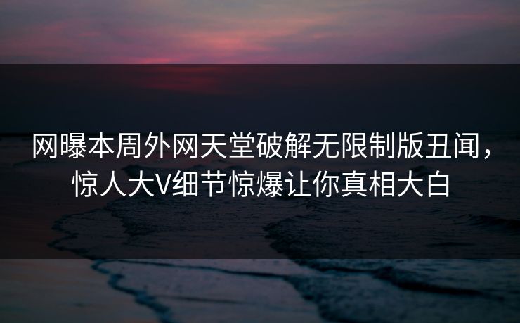 网曝本周外网天堂破解无限制版丑闻，惊人大V细节惊爆让你真相大白
