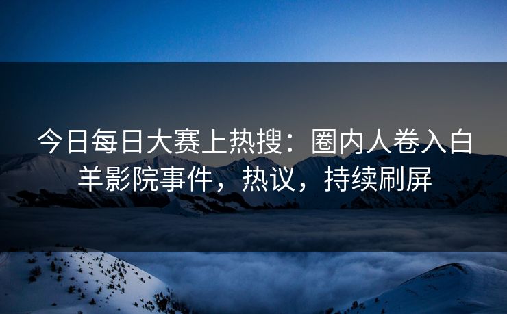 今日每日大赛上热搜：圈内人卷入白羊影院事件，热议，持续刷屏