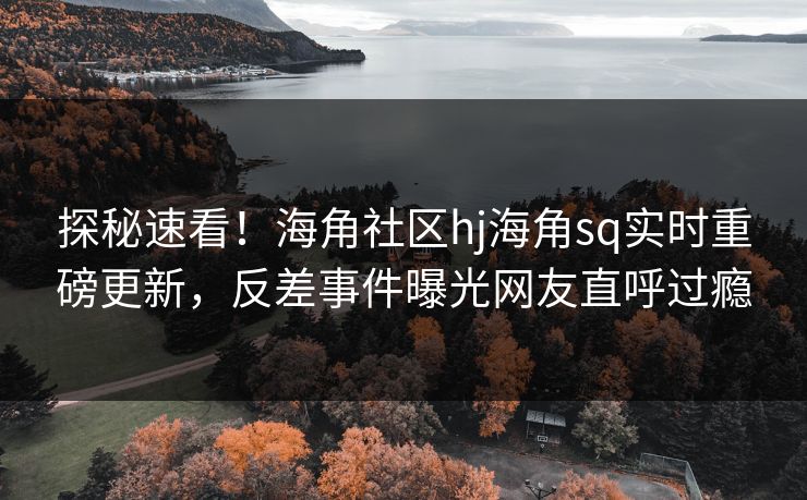 探秘速看！海角社区hj海角sq实时重磅更新，反差事件曝光网友直呼过瘾