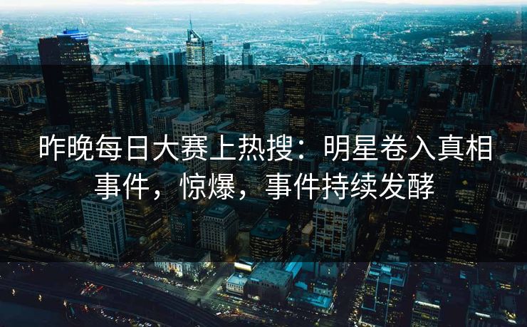昨晚每日大赛上热搜：明星卷入真相事件，惊爆，事件持续发酵