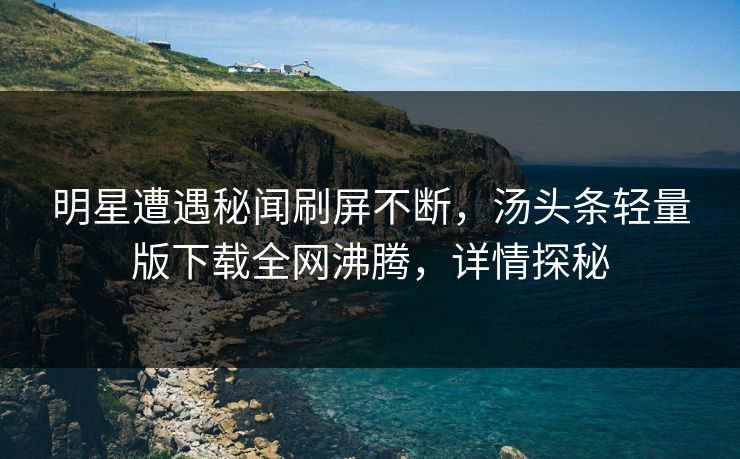 明星遭遇秘闻刷屏不断，汤头条轻量版下载全网沸腾，详情探秘
