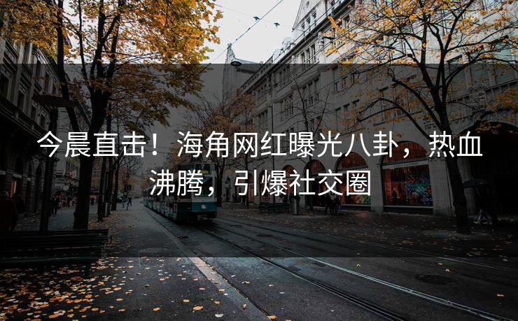 今晨直击！海角网红曝光八卦，热血沸腾，引爆社交圈