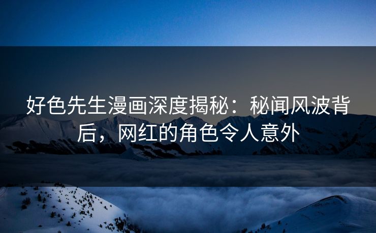 好色先生漫画深度揭秘：秘闻风波背后，网红的角色令人意外