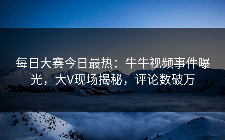 每日大赛今日最热：牛牛视频事件曝光，大V现场揭秘，评论数破万