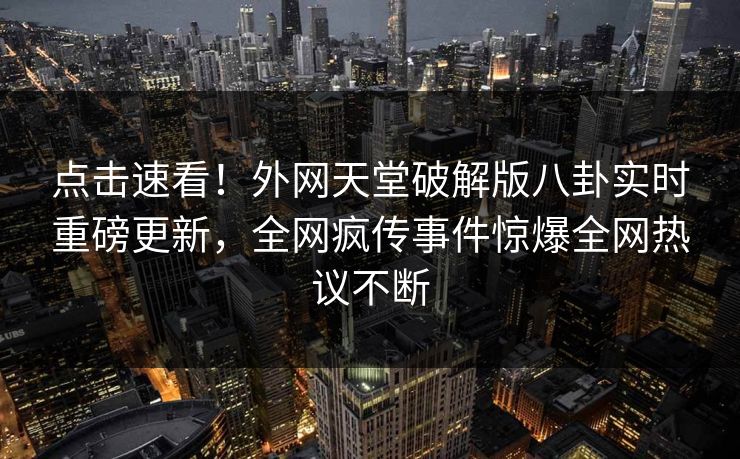 点击速看！外网天堂破解版八卦实时重磅更新，全网疯传事件惊爆全网热议不断