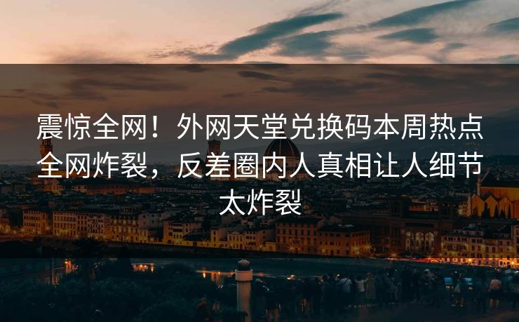 震惊全网！外网天堂兑换码本周热点全网炸裂，反差圈内人真相让人细节太炸裂
