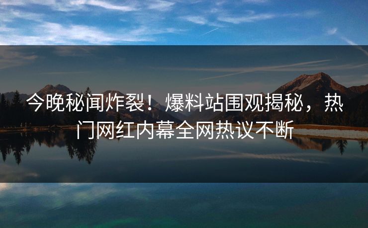 今晚秘闻炸裂！爆料站围观揭秘，热门网红内幕全网热议不断