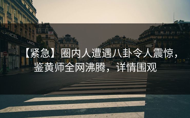 【紧急】圈内人遭遇八卦令人震惊，鉴黄师全网沸腾，详情围观
