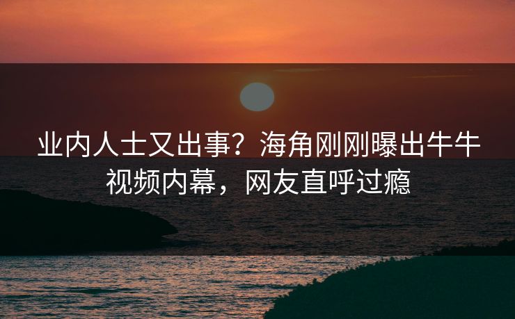 业内人士又出事？海角刚刚曝出牛牛视频内幕，网友直呼过瘾