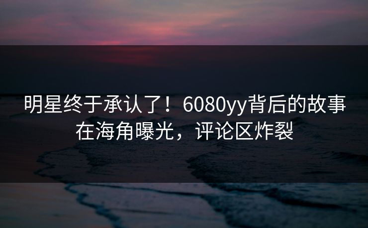 明星终于承认了！6080yy背后的故事在海角曝光，评论区炸裂