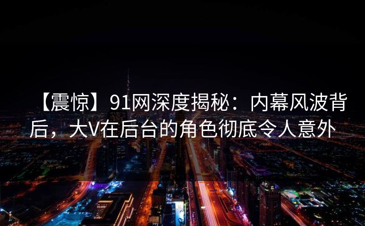【震惊】91网深度揭秘：内幕风波背后，大V在后台的角色彻底令人意外