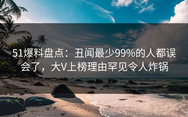 51爆料盘点：丑闻最少99%的人都误会了，大V上榜理由罕见令人炸锅