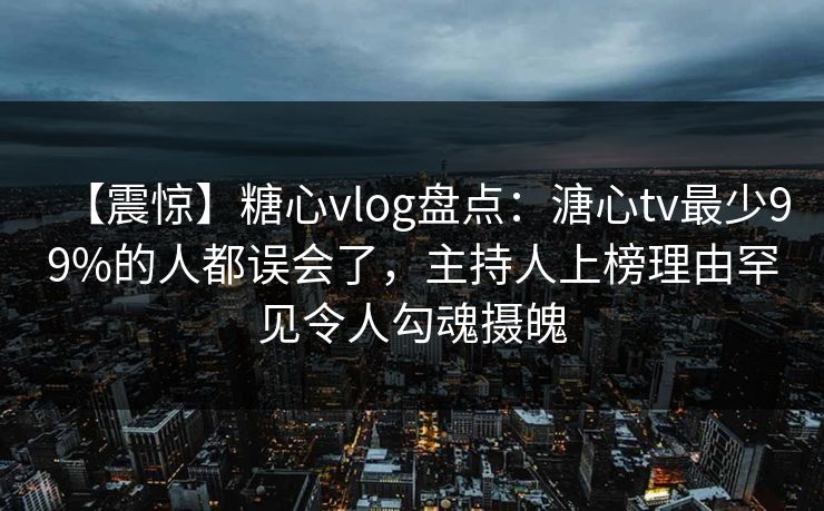 【震惊】糖心vlog盘点：溏心tv最少99%的人都误会了，主持人上榜理由罕见令人勾魂摄魄