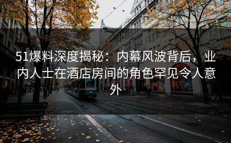 51爆料深度揭秘：内幕风波背后，业内人士在酒店房间的角色罕见令人意外