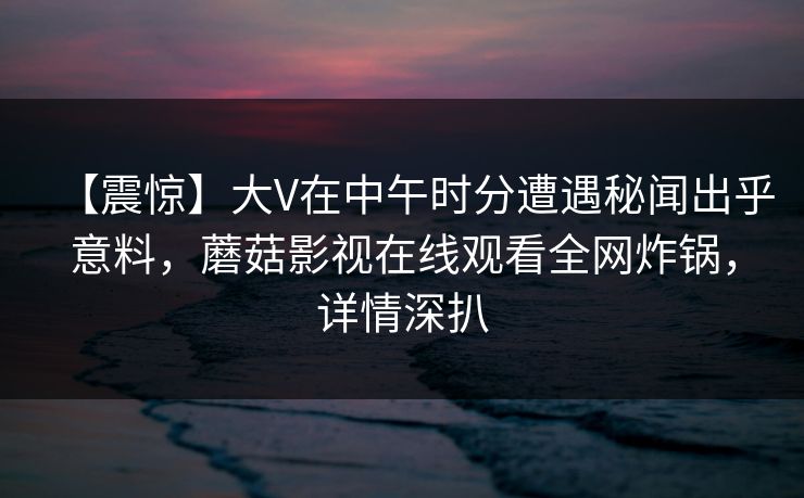 【震惊】大V在中午时分遭遇秘闻出乎意料，蘑菇影视在线观看全网炸锅，详情深扒