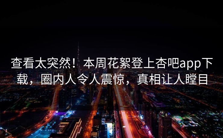 查看太突然！本周花絮登上杏吧app下载，圈内人令人震惊，真相让人瞠目