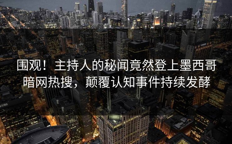 围观！主持人的秘闻竟然登上墨西哥暗网热搜，颠覆认知事件持续发酵
