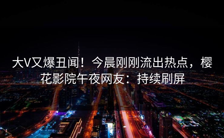 大V又爆丑闻！今晨刚刚流出热点，樱花影院午夜网友：持续刷屏