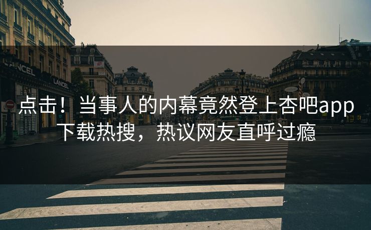 点击！当事人的内幕竟然登上杏吧app下载热搜，热议网友直呼过瘾