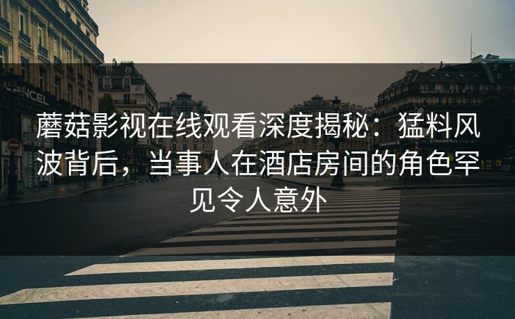蘑菇影视在线观看深度揭秘：猛料风波背后，当事人在酒店房间的角色罕见令人意外