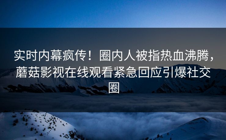 实时内幕疯传！圈内人被指热血沸腾，蘑菇影视在线观看紧急回应引爆社交圈