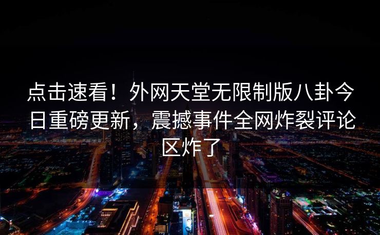 点击速看!外网天堂无限制版八卦今日重磅更新,震撼事件全网炸裂评论区炸了 点击速看!外网天堂无限制版八卦今日重磅更新,震撼事件全网炸裂评论区炸了