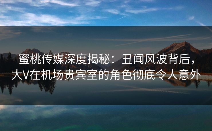 蜜桃传媒深度揭秘：丑闻风波背后，大V在机场贵宾室的角色彻底令人意外