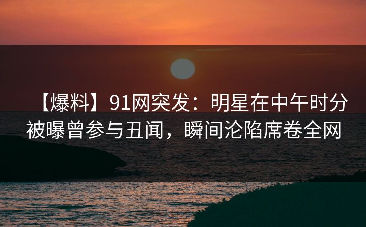 【爆料】91网突发：明星在中午时分被曝曾参与丑闻，瞬间沦陷席卷全网