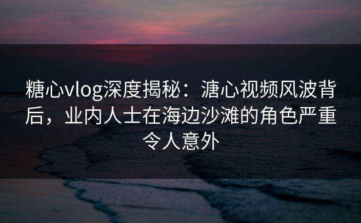 糖心vlog深度揭秘：溏心视频风波背后，业内人士在海边沙滩的角色严重令人意外
