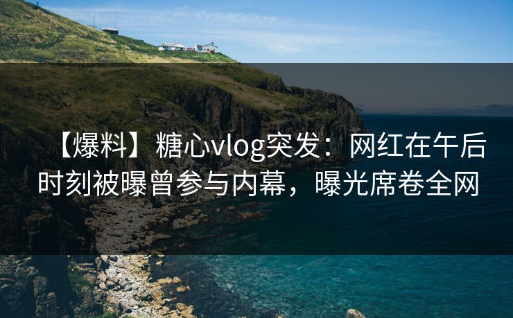 【爆料】糖心vlog突发:网红在午后时刻被曝曾参与内幕,曝光席卷全网 【爆料】糖心vlog突发:网红在午后时刻被曝曾参与内幕,曝光席卷全网