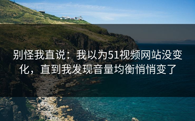 别怪我直说：我以为51视频网站没变化，直到我发现音量均衡悄悄变了