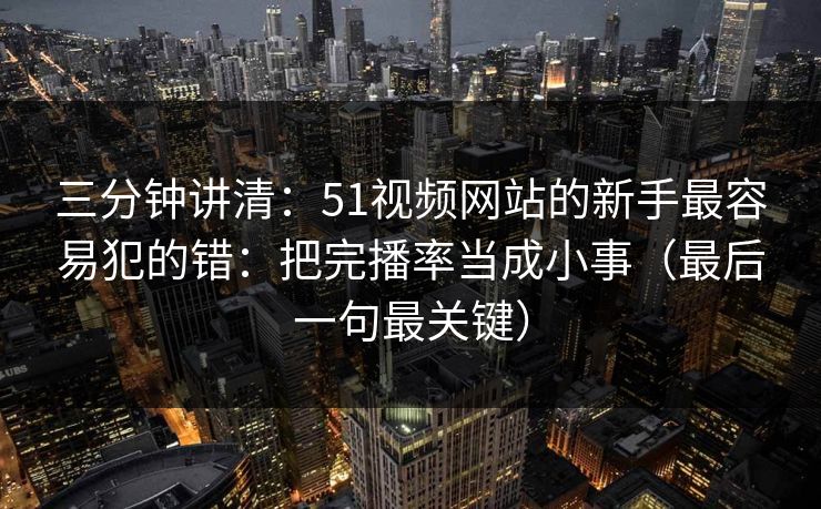 三分钟讲清：51视频网站的新手最容易犯的错：把完播率当成小事（最后一句最关键）