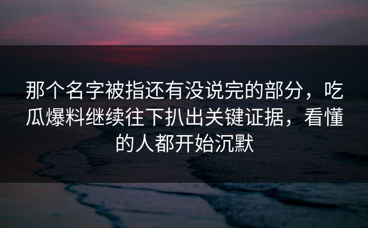 那个名字被指还有没说完的部分，吃瓜爆料继续往下扒出关键证据，看懂的人都开始沉默